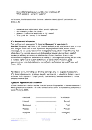 Compiled by Dr JJ, FSG, UiTM, Shah Alam
jjnita@gmail.com, jjnita@salam.uitm.edu.my
http://drjj.uitm.edu.my
Mobile: +60193551621 Page 5 of 43
• How will I change this course/unit the next time I teach it?
• Which grades do I assign my students?
For students, learner assessment answers a different set of questions (Brissenden and
Slater, n.d.):
• Do I know what my instructor thinks is most important?
• Am I mastering the course content?
• How can I improve the way I study in this course?
• What grade am I earning in this course?
Why Assessment is Important
First and foremost, assessment is important because it drives students
learning (Brissenden and Slater, n.d.). Whether we like it or not, most students tend to focus
their energies on the best or most expeditious way to pass their ‘tests.’ Based on this
knowledge, we can use our assessment strategies to manipulate the kinds of learning that
takes place. For example, assessment strategies that focus predominantly on recall of
knowledge will likely promote superficial learning. On the other hand, if we choose
assessment strategies that demand critical thinking or creative problem-solving, we are likely
to realize a higher level of student performance or achievement. In addition, good
assessment can help students become more effective self-directed learners (Angelo and
Cross, 1993).
As indicated above, motivating and directing learning is only one purpose of assessment.
Well-designed assessment strategies also play a critical role in educational decision-making
and are a vital component of ongoing quality improvement processes at the lesson, course
and/or curriculum level.
Types and Approaches to Assessment
Numerous terms are used to describe different types and approaches to learner assessment.
Although somewhat arbitrary, it is useful to these various terms as representing dichotomous
poles (McAlpine, 2002).
Formative <---------------------------------> Summative
Informal <---------------------------------> Formal
Continuous <----------------------------------> Final
Process <---------------------------------> Product
Divergent <---------------------------------> Convergent
 
