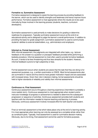 Compiled by Dr JJ, FSG, UiTM, Shah Alam
jjnita@gmail.com, jjnita@salam.uitm.edu.my
http://drjj.uitm.edu.my
Mobile: +60193551621 Page 6 of 43
Formative vs. Summative Assessment
Formative assessment is designed to assist the learning process by providing feedback to
the learner, which can be used to identify strengths and weakness and hence improve future
performance. Formative assessment is most appropriate where the results are to be used
internally by those involved in the learning process (students, teachers, curriculum
developers).
Summative assessment is used primarily to make decisions for grading or determine
readiness for progression. Typically summative assessment occurs at the end of an
educational activity and is designed to judge the learner’s overall performance. In addition to
providing the basis for grade assignment, summative assessment is used to communicate
students’ abilities to external stakeholders, e.g., administrators and employers.
Informal vs. Formal Assessment
With informal assessment, the judgments are integrated with other tasks, e.g., lecturer
feedback on the answer to a question or preceptor feedback provided while performing a
bedside procedure. Informal assessment is most often used to provide formative feedback.
As such, it tends to be less threatening and thus less stressful to the student. However,
informal feedback is prone to high subjectivity or bias.
Formal assessment occurs when students are aware that the task that they are doing is for
assessment purposes, e.g., a written examination or OSCE. Most formal assessments also
are summative in nature and thus tend to have greater motivation impact and are associated
with increased stress. Given their role in decision-making, formal assessments should be
held to higher standards of reliability and validity than informal assessments.
Continuous vs. Final Assessment
Continuous assessment occurs throughout a learning experience (intermittent is probably a
more realistic term). Continuous assessment is most appropriate when student and/or
instructor knowledge of progress or achievement is needed to determine the subsequent
progression or sequence of activities. Continuous assessment provides both students and
teachers with the information needed to improve teaching and learning in process.
Obviously, continuous assessment involves increased effort for both teacher and student.
Final (or terminal) assessment is that which takes place only at the end of a learning activity.
It is most appropriate when learning can only be assessed as a complete whole rather than
as constituent parts. Typically, final assessment is used for summative decision-making.
Obviously, due to its timing, final assessment cannot be used for formative purposes.
 