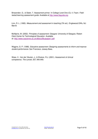Compiled by Dr JJ, FSG, UiTM, Shah Alam
jjnita@gmail.com, jjnita@salam.uitm.edu.my
http://drjj.uitm.edu.my
Mobile: +60193551621 Page 9 of 43
Brissenden, G., & Slater, T. Assessment primer. In College Level One (CL-1) Team. Field-
tested learning assessment guide. Available at http://www.flaguide.org.
Linn, R. L. (1995). Measurement and assessment in teaching (7th ed.). Englewood Cliffs, NJ:
Merrill.
McAlpine, M. (2002). Principles of assessment. Glasgow: University of Glasgow, Robert
Clark Center for Technological Education. Available
at: http://www.caacentre.ac.uk/dldocs/Bluepaper1.pdf
Wiggins, G. P. (1998). Educative assessment: Designing assessments to inform and improve
student performance. San Francisco: Jossey-Bass.
Wass, V., Van der Vleuten, J., & Shatzer, R.J. (2001). Assessment of clinical
competence. The Lancet, 357, 945-949.
 