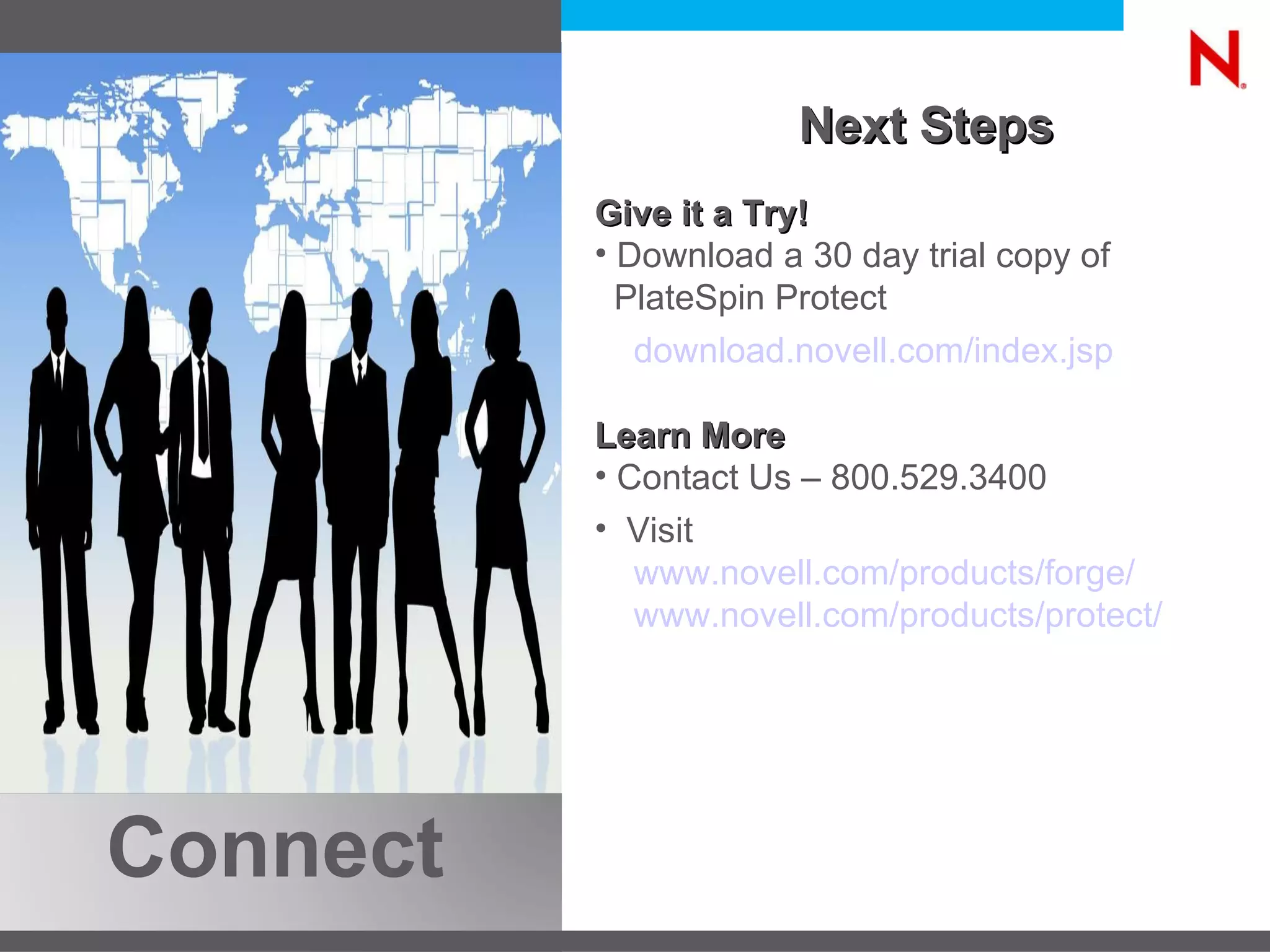 Next Steps Give it a Try! Download a 30 day trial copy of PlateSpin Protect  download.novell.com/index.jsp   Learn More Contact Us – 800.529.3400  Visit www.novell.com/products/forge/   www.novell.com/products/protect / Connect 