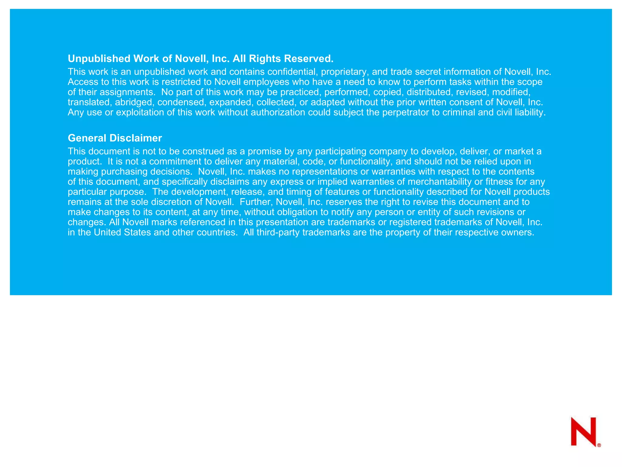 Unpublished Work of Novell, Inc. All Rights Reserved. This work is an unpublished work and contains confidential, proprietary, and trade secret information of Novell, Inc. Access to this work is restricted to Novell employees who have a need to know to perform tasks within the scope of their assignments.  No part of this work may be practiced, performed, copied, distributed, revised, modified, translated, abridged, condensed, expanded, collected, or adapted without the prior written consent of Novell, Inc.  Any use or exploitation of this work without authorization could subject the perpetrator to criminal and civil liability. General Disclaimer This document is not to be construed as a promise by any participating company to develop, deliver, or market a product.  It is not a commitment to deliver any material, code, or functionality, and should not be relied upon in making purchasing decisions.  Novell, Inc. makes no representations or warranties with respect to the contents  of this document, and specifically disclaims any express or implied warranties of merchantability or fitness for any particular purpose.  The development, release, and timing of features or functionality described for Novell products remains at the sole discretion of Novell.  Further, Novell, Inc. reserves the right to revise this document and to make changes to its content, at any time, without obligation to notify any person or entity of such revisions or changes. All Novell marks referenced in this presentation are trademarks or registered trademarks of Novell, Inc. in the United States and other countries.  All third-party trademarks are the property of their respective owners. 