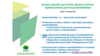 Un gran desafío para Chile: Educar y formar
capital humano para la sustentabilidad
Jaime J. Cornejo, PhD
• Sustentabilidad vs. “desarrollo sustentable”
• Problemas actuales, relación naturaleza-sociedad y
sustentabilidad.
• La Estructura Tecsuma de conocimiento que
opera en base a interdisciplina
• Caso: Educación Ambiental para la Sustentabilidad,
EAS, como componente de la Estructura Tecsuma.
• Integración conceptual de enfoques de infusión e
interdisciplina para EAS. Pedagogías para EAS
• Estructura para realizar sustentabilidad en empresas
e instituciones. Enfoques disciplinar e
interdisciplinar. Question is: To RSE or not to RSE.
 