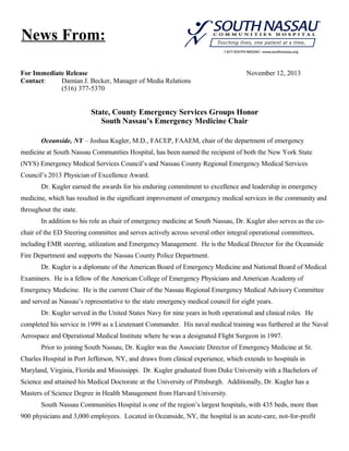 News From:
For Immediate Release
Contact:
Damian J. Becker, Manager of Media Relations
(516) 377-5370

November 12, 2013

State, County Emergency Services Groups Honor
South Nassau’s Emergency Medicine Chair
Oceanside, NY – Joshua Kugler, M.D., FACEP, FAAEM, chair of the department of emergency
medicine at South Nassau Communities Hospital, has been named the recipient of both the New York State
(NYS) Emergency Medical Services Council’s and Nassau County Regional Emergency Medical Services
Council’s 2013 Physician of Excellence Award.
Dr. Kugler earned the awards for his enduring commitment to excellence and leadership in emergency
medicine, which has resulted in the significant improvement of emergency medical services in the community and
throughout the state.
In addition to his role as chair of emergency medicine at South Nassau, Dr. Kugler also serves as the cochair of the ED Steering committee and serves actively across several other integral operational committees,
including EMR steering, utilization and Emergency Management. He is the Medical Director for the Oceanside
Fire Department and supports the Nassau County Police Department.
Dr. Kugler is a diplomate of the American Board of Emergency Medicine and National Board of Medical
Examiners. He is a fellow of the American College of Emergency Physicians and American Academy of
Emergency Medicine. He is the current Chair of the Nassau Regional Emergency Medical Advisory Committee
and served as Nassau’s representative to the state emergency medical council for eight years.
Dr. Kugler served in the United States Navy for nine years in both operational and clinical roles. He
completed his service in 1999 as a Lieutenant Commander. His naval medical training was furthered at the Naval
Aerospace and Operational Medical Institute where he was a designated Flight Surgeon in 1997.
Prior to joining South Nassau, Dr. Kugler was the Associate Director of Emergency Medicine at St.
Charles Hospital in Port Jefferson, NY, and draws from clinical experience, which extends to hospitals in
Maryland, Virginia, Florida and Mississippi. Dr. Kugler graduated from Duke University with a Bachelors of
Science and attained his Medical Doctorate at the University of Pittsburgh. Additionally, Dr. Kugler has a
Masters of Science Degree in Health Management from Harvard University.
South Nassau Communities Hospital is one of the region’s largest hospitals, with 435 beds, more than
900 physicians and 3,000 employees. Located in Oceanside, NY, the hospital is an acute-care, not-for-profit

 