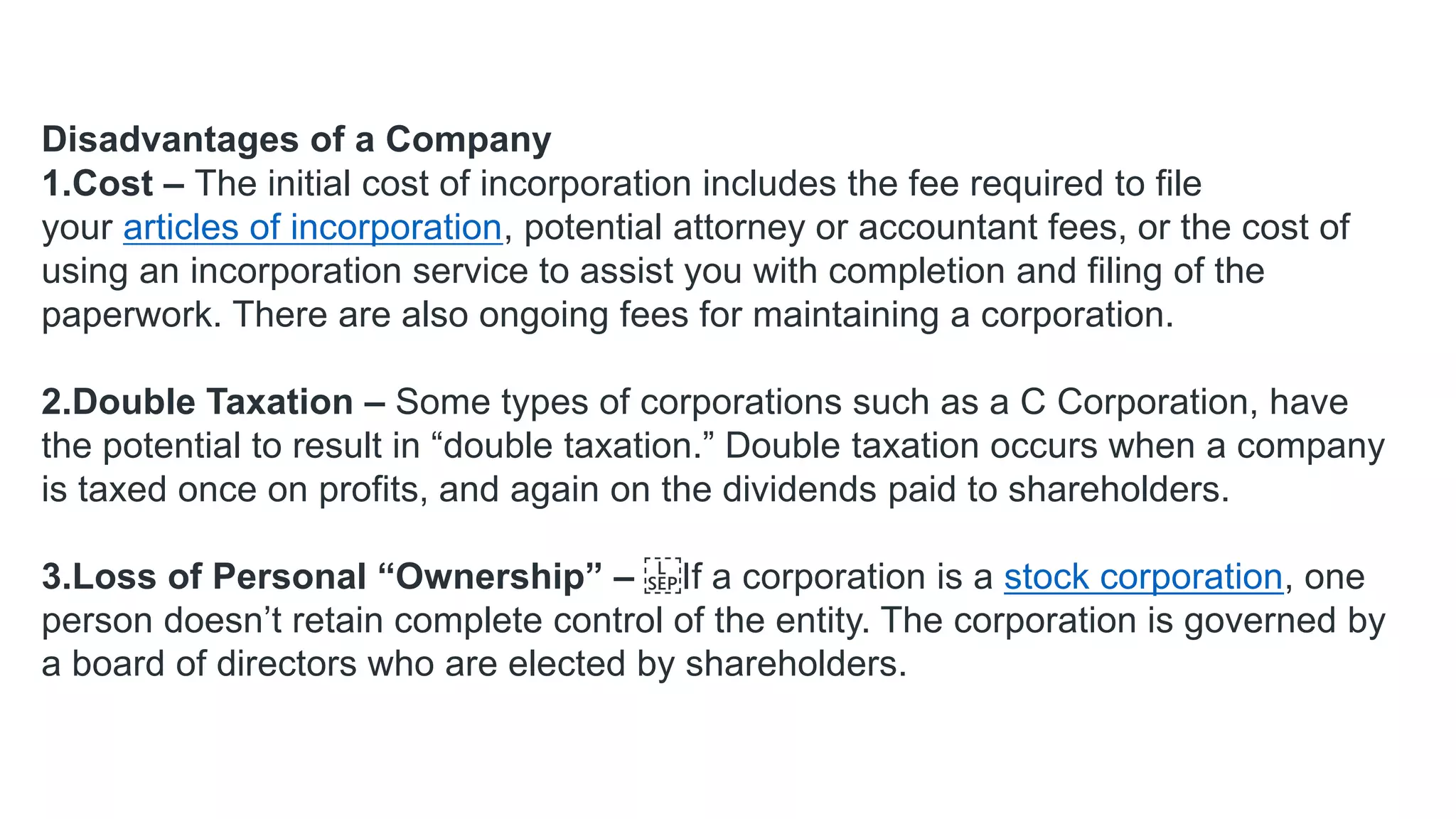 Disadvantages of a Company
1.Cost – The initial cost of incorporation includes the fee required to file
your articles of incorporation, potential attorney or accountant fees, or the cost of
using an incorporation service to assist you with completion and filing of the
paperwork. There are also ongoing fees for maintaining a corporation.
2.Double Taxation – Some types of corporations such as a C Corporation, have
the potential to result in “double taxation.” Double taxation occurs when a company
is taxed once on profits, and again on the dividends paid to shareholders.
3.Loss of Personal “Ownership” – If a corporation is a stock corporation, one
person doesn’t retain complete control of the entity. The corporation is governed by
a board of directors who are elected by shareholders.
 