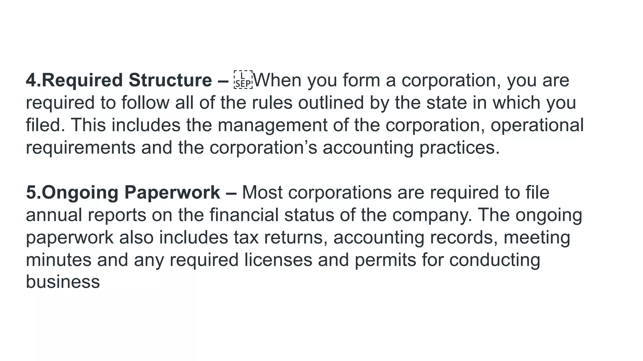 4.Required Structure – When you form a corporation, you are
required to follow all of the rules outlined by the state in which you
filed. This includes the management of the corporation, operational
requirements and the corporation’s accounting practices.
5.Ongoing Paperwork – Most corporations are required to file
annual reports on the financial status of the company. The ongoing
paperwork also includes tax returns, accounting records, meeting
minutes and any required licenses and permits for conducting
business
 