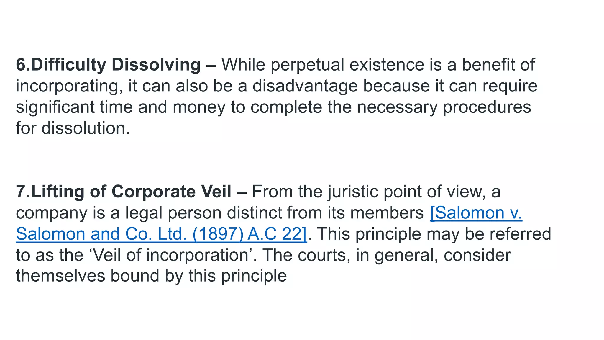 6.Difficulty Dissolving – While perpetual existence is a benefit of
incorporating, it can also be a disadvantage because it can require
significant time and money to complete the necessary procedures
for dissolution.
7.Lifting of Corporate Veil – From the juristic point of view, a
company is a legal person distinct from its members [Salomon v.
Salomon and Co. Ltd. (1897) A.C 22]. This principle may be referred
to as the ‘Veil of incorporation’. The courts, in general, consider
themselves bound by this principle
 