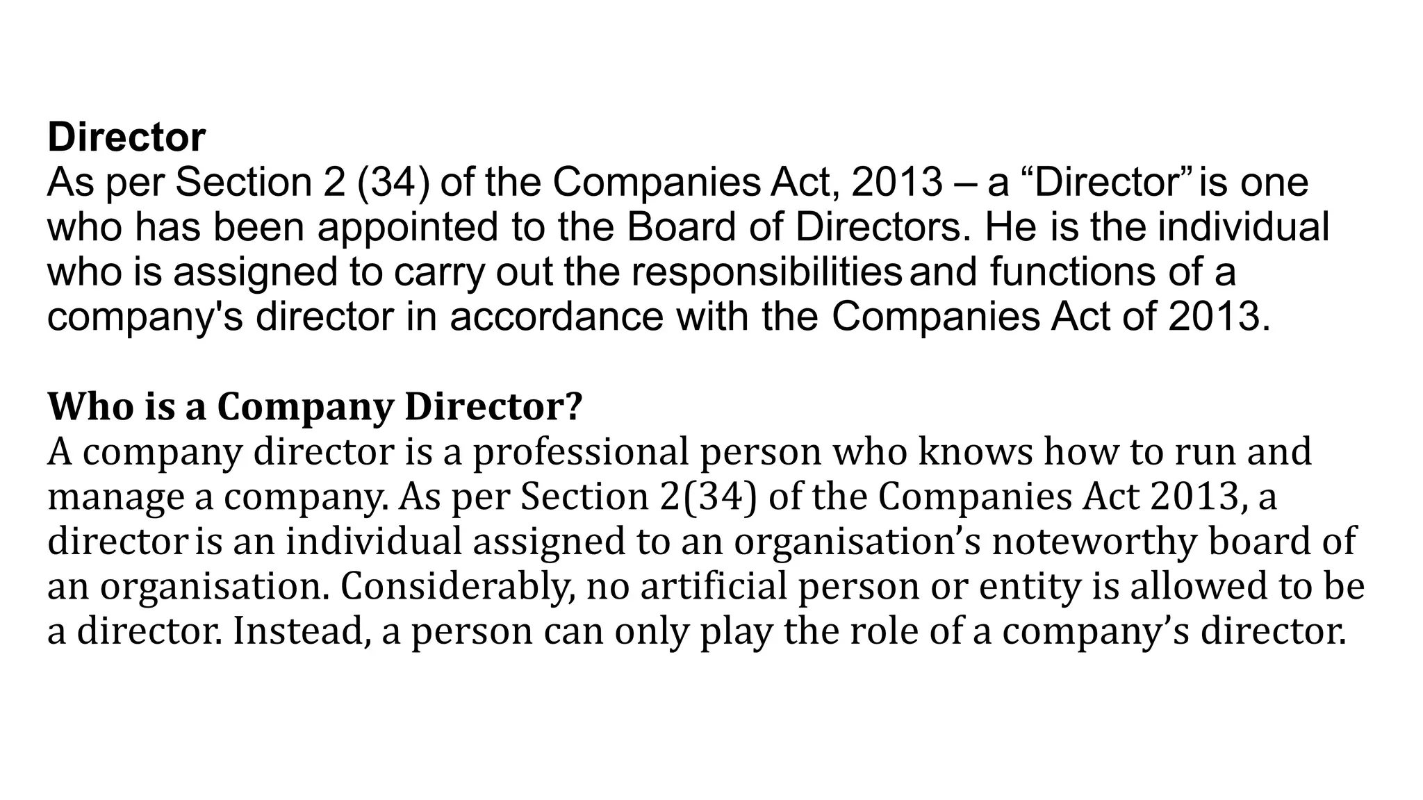 Director
As per Section 2 (34) of the Companies Act, 2013 – a “Director”is one
who has been appointed to the Board of Directors. He is the individual
who is assigned to carry out the responsibilitiesand functions of a
company's director in accordance with the Companies Act of 2013.
Who is a Company Director?
A company director is a professional person who knows how to run and
manage a company. As per Section 2(34) of the Companies Act 2013, a
directoris an individual assigned to an organisation’s noteworthy board of
an organisation. Considerably, no artificial person or entity is allowed to be
a director. Instead, a person can only play the role of a company’s director.
 
