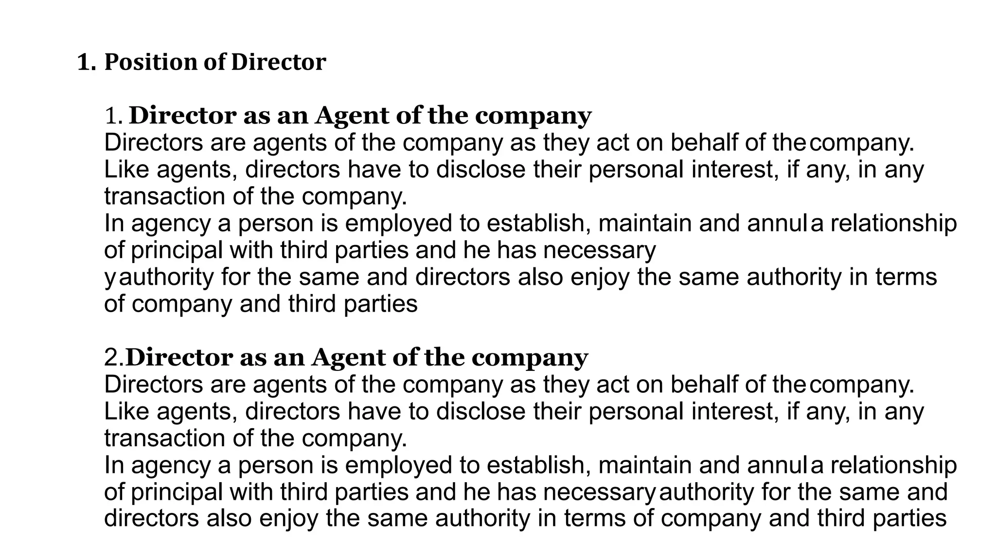 1. Position of Director
1. Director as an Agent of the company
Directors are agents of the company as they act on behalf of thecompany.
Like agents, directors have to disclose their personal interest, if any, in any
transaction of the company.
In agency a person is employed to establish, maintain and annula relationship
of principal with third parties and he has necessary
yauthority for the same and directors also enjoy the same authority in terms
of company and third parties
2.Director as an Agent of the company
Directors are agents of the company as they act on behalf of thecompany.
Like agents, directors have to disclose their personal interest, if any, in any
transaction of the company.
In agency a person is employed to establish, maintain and annula relationship
of principal with third parties and he has necessaryauthority for the same and
directors also enjoy the same authority in terms of company and third parties
 
