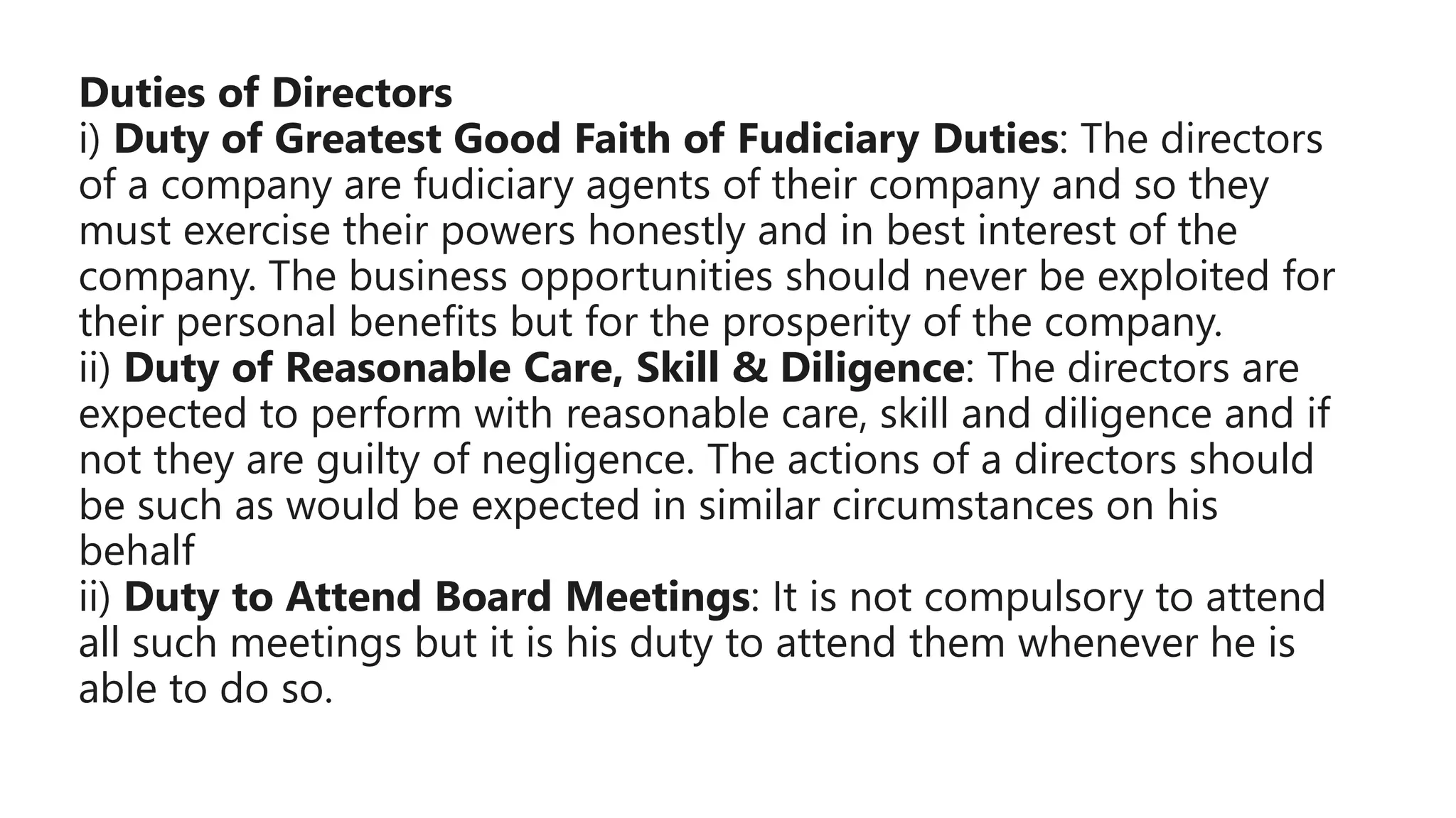 Duties of Directors
i) Duty of Greatest Good Faith of Fudiciary Duties: The directors
of a company are fudiciary agents of their company and so they
must exercise their powers honestly and in best interest of the
company. The business opportunities should never be exploited for
their personal benefits but for the prosperity of the company.
ii) Duty of Reasonable Care, Skill & Diligence: The directors are
expected to perform with reasonable care, skill and diligence and if
not they are guilty of negligence. The actions of a directors should
be such as would be expected in similar circumstances on his
behalf
ii) Duty to Attend Board Meetings: It is not compulsory to attend
all such meetings but it is his duty to attend them whenever he is
able to do so.
 