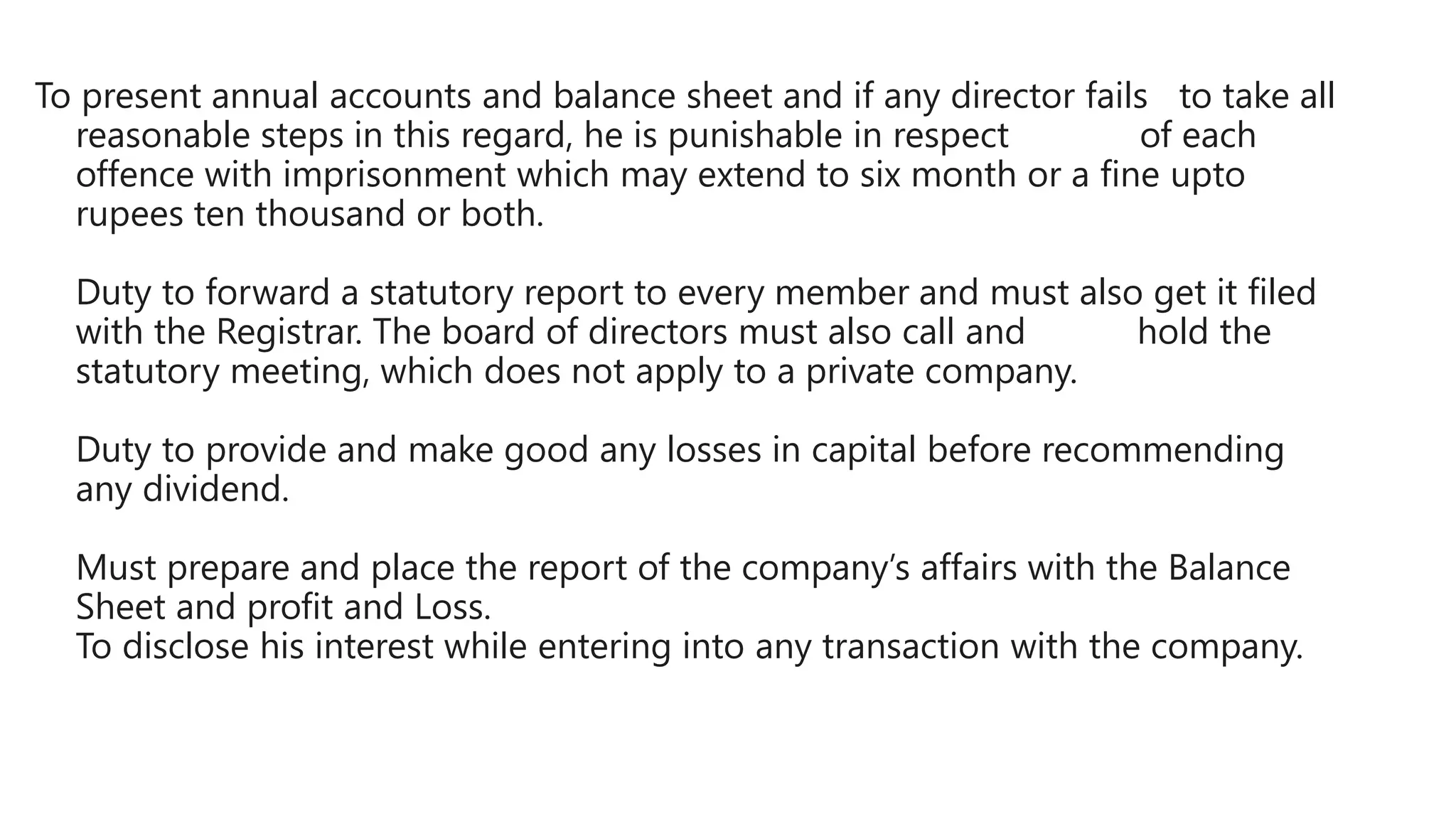 To present annual accounts and balance sheet and if any director fails to take all
reasonable steps in this regard, he is punishable in respect of each
offence with imprisonment which may extend to six month or a fine upto
rupees ten thousand or both.
Duty to forward a statutory report to every member and must also get it filed
with the Registrar. The board of directors must also call and hold the
statutory meeting, which does not apply to a private company.
Duty to provide and make good any losses in capital before recommending
any dividend.
Must prepare and place the report of the company’s affairs with the Balance
Sheet and profit and Loss.
To disclose his interest while entering into any transaction with the company.
 