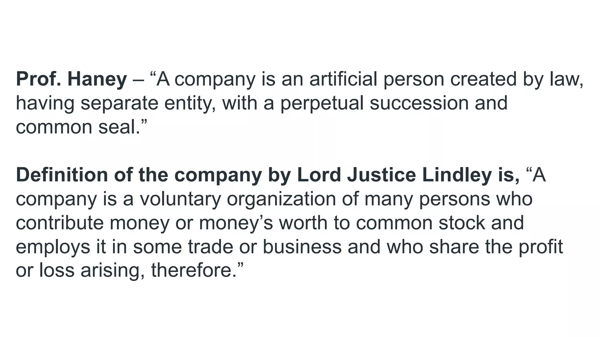 Prof. Haney – “A company is an artificial person created by law,
having separate entity, with a perpetual succession and
common seal.”
Definition of the company by Lord Justice Lindley is, “A
company is a voluntary organization of many persons who
contribute money or money’s worth to common stock and
employs it in some trade or business and who share the profit
or loss arising, therefore.”
 