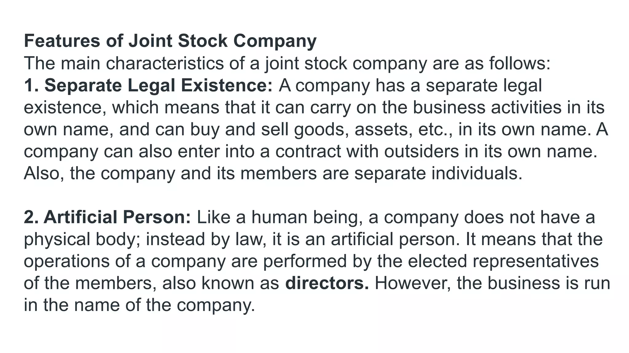 Features of Joint Stock Company
The main characteristics of a joint stock company are as follows:
1. Separate Legal Existence: A company has a separate legal
existence, which means that it can carry on the business activities in its
own name, and can buy and sell goods, assets, etc., in its own name. A
company can also enter into a contract with outsiders in its own name.
Also, the company and its members are separate individuals.
2. Artificial Person: Like a human being, a company does not have a
physical body; instead by law, it is an artificial person. It means that the
operations of a company are performed by the elected representatives
of the members, also known as directors. However, the business is run
in the name of the company.
 