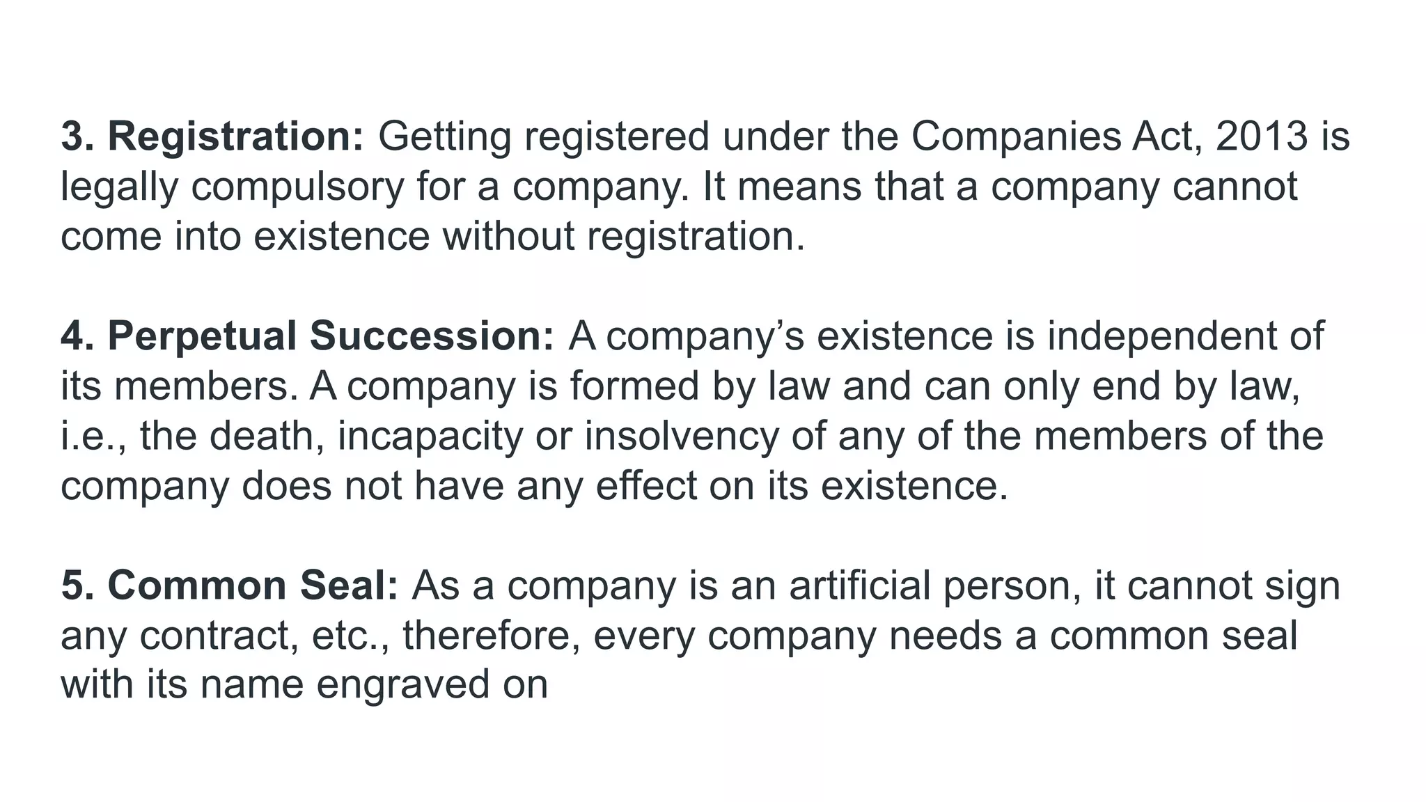 3. Registration: Getting registered under the Companies Act, 2013 is
legally compulsory for a company. It means that a company cannot
come into existence without registration.
4. Perpetual Succession: A company’s existence is independent of
its members. A company is formed by law and can only end by law,
i.e., the death, incapacity or insolvency of any of the members of the
company does not have any effect on its existence.
5. Common Seal: As a company is an artificial person, it cannot sign
any contract, etc., therefore, every company needs a common seal
with its name engraved on
 