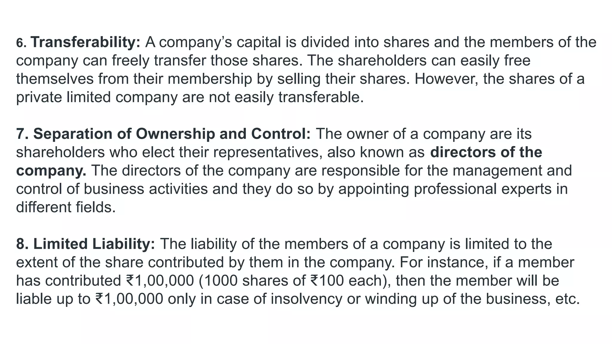 6. Transferability: A company’s capital is divided into shares and the members of the
company can freely transfer those shares. The shareholders can easily free
themselves from their membership by selling their shares. However, the shares of a
private limited company are not easily transferable.
7. Separation of Ownership and Control: The owner of a company are its
shareholders who elect their representatives, also known as directors of the
company. The directors of the company are responsible for the management and
control of business activities and they do so by appointing professional experts in
different fields.
8. Limited Liability: The liability of the members of a company is limited to the
extent of the share contributed by them in the company. For instance, if a member
has contributed ₹1,00,000 (1000 shares of ₹100 each), then the member will be
liable up to ₹1,00,000 only in case of insolvency or winding up of the business, etc.
 