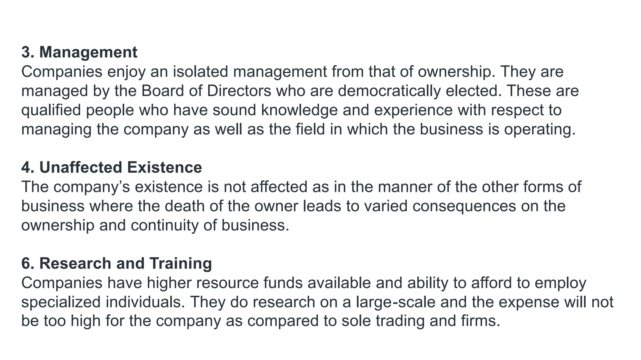 3. Management
Companies enjoy an isolated management from that of ownership. They are
managed by the Board of Directors who are democratically elected. These are
qualified people who have sound knowledge and experience with respect to
managing the company as well as the field in which the business is operating.
4. Unaffected Existence
The company’s existence is not affected as in the manner of the other forms of
business where the death of the owner leads to varied consequences on the
ownership and continuity of business.
6. Research and Training
Companies have higher resource funds available and ability to afford to employ
specialized individuals. They do research on a large-scale and the expense will not
be too high for the company as compared to sole trading and firms.
 
