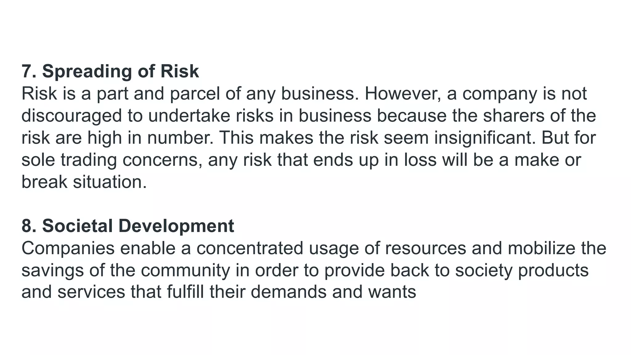 7. Spreading of Risk
Risk is a part and parcel of any business. However, a company is not
discouraged to undertake risks in business because the sharers of the
risk are high in number. This makes the risk seem insignificant. But for
sole trading concerns, any risk that ends up in loss will be a make or
break situation.
8. Societal Development
Companies enable a concentrated usage of resources and mobilize the
savings of the community in order to provide back to society products
and services that fulfill their demands and wants
 