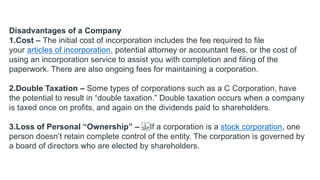 Disadvantages of a Company
1.Cost – The initial cost of incorporation includes the fee required to file
your articles of incorporation, potential attorney or accountant fees, or the cost of
using an incorporation service to assist you with completion and filing of the
paperwork. There are also ongoing fees for maintaining a corporation.
2.Double Taxation – Some types of corporations such as a C Corporation, have
the potential to result in “double taxation.” Double taxation occurs when a company
is taxed once on profits, and again on the dividends paid to shareholders.
3.Loss of Personal “Ownership” – If a corporation is a stock corporation, one
person doesn’t retain complete control of the entity. The corporation is governed by
a board of directors who are elected by shareholders.
 