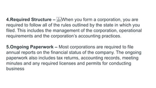 4.Required Structure – When you form a corporation, you are
required to follow all of the rules outlined by the state in which you
filed. This includes the management of the corporation, operational
requirements and the corporation’s accounting practices.
5.Ongoing Paperwork – Most corporations are required to file
annual reports on the financial status of the company. The ongoing
paperwork also includes tax returns, accounting records, meeting
minutes and any required licenses and permits for conducting
business
 