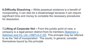 6.Difficulty Dissolving – While perpetual existence is a benefit of
incorporating, it can also be a disadvantage because it can require
significant time and money to complete the necessary procedures
for dissolution.
7.Lifting of Corporate Veil – From the juristic point of view, a
company is a legal person distinct from its members [Salomon v.
Salomon and Co. Ltd. (1897) A.C 22]. This principle may be referred
to as the ‘Veil of incorporation’. The courts, in general, consider
themselves bound by this principle
 