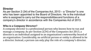Director
As per Section 2 (34) of the Companies Act, 2013 – a “Director”is one
who has been appointed to the Board of Directors. He is the individual
who is assigned to carry out the responsibilitiesand functions of a
company's director in accordance with the Companies Act of 2013.
Who is a Company Director?
A company director is a professional person who knows how to run and
manage a company. As per Section 2(34) of the Companies Act 2013, a
directoris an individual assigned to an organisation’s noteworthy board of
an organisation. Considerably, no artificial person or entity is allowed to be
a director. Instead, a person can only play the role of a company’s director.
 