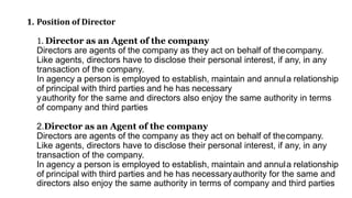 1. Position of Director
1. Director as an Agent of the company
Directors are agents of the company as they act on behalf of thecompany.
Like agents, directors have to disclose their personal interest, if any, in any
transaction of the company.
In agency a person is employed to establish, maintain and annula relationship
of principal with third parties and he has necessary
yauthority for the same and directors also enjoy the same authority in terms
of company and third parties
2.Director as an Agent of the company
Directors are agents of the company as they act on behalf of thecompany.
Like agents, directors have to disclose their personal interest, if any, in any
transaction of the company.
In agency a person is employed to establish, maintain and annula relationship
of principal with third parties and he has necessaryauthority for the same and
directors also enjoy the same authority in terms of company and third parties
 