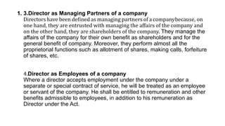 1. 3.Director as Managing Partners of a company
Directors have been defined as managing partners of a companybecause, on
one hand, they are entrusted with managing the affairs of the company and
on the other hand, they are shareholders of the company. They manage the
affairs of the company for their own benefit as shareholders and for the
general benefit of company. Moreover, they perform almost all the
proprietorial functions such as allotment of shares, making calls, forfeiture
of shares, etc.
4.Director as Employees of a company
Where a director accepts employment under the company under a
separate or special contract of service, he will be treated as an employee
or servant of the company. He shall be entitled to remuneration and other
benefits admissible to employees, in addition to his remuneration as
Director under the Act.
 