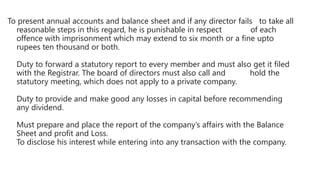 To present annual accounts and balance sheet and if any director fails to take all
reasonable steps in this regard, he is punishable in respect of each
offence with imprisonment which may extend to six month or a fine upto
rupees ten thousand or both.
Duty to forward a statutory report to every member and must also get it filed
with the Registrar. The board of directors must also call and hold the
statutory meeting, which does not apply to a private company.
Duty to provide and make good any losses in capital before recommending
any dividend.
Must prepare and place the report of the company’s affairs with the Balance
Sheet and profit and Loss.
To disclose his interest while entering into any transaction with the company.
 