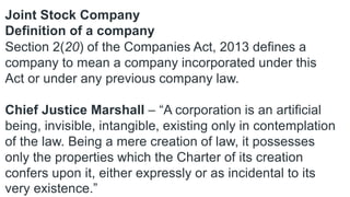 Joint Stock Company
Definition of a company
Section 2(20) of the Companies Act, 2013 defines a
company to mean a company incorporated under this
Act or under any previous company law.
Chief Justice Marshall – “A corporation is an artificial
being, invisible, intangible, existing only in contemplation
of the law. Being a mere creation of law, it possesses
only the properties which the Charter of its creation
confers upon it, either expressly or as incidental to its
very existence.”
 