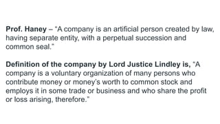 Prof. Haney – “A company is an artificial person created by law,
having separate entity, with a perpetual succession and
common seal.”
Definition of the company by Lord Justice Lindley is, “A
company is a voluntary organization of many persons who
contribute money or money’s worth to common stock and
employs it in some trade or business and who share the profit
or loss arising, therefore.”
 