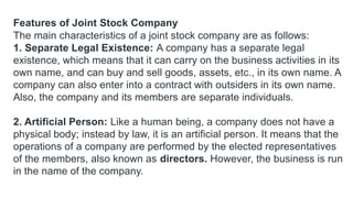 Features of Joint Stock Company
The main characteristics of a joint stock company are as follows:
1. Separate Legal Existence: A company has a separate legal
existence, which means that it can carry on the business activities in its
own name, and can buy and sell goods, assets, etc., in its own name. A
company can also enter into a contract with outsiders in its own name.
Also, the company and its members are separate individuals.
2. Artificial Person: Like a human being, a company does not have a
physical body; instead by law, it is an artificial person. It means that the
operations of a company are performed by the elected representatives
of the members, also known as directors. However, the business is run
in the name of the company.
 