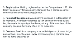 3. Registration: Getting registered under the Companies Act, 2013 is
legally compulsory for a company. It means that a company cannot
come into existence without registration.
4. Perpetual Succession: A company’s existence is independent of
its members. A company is formed by law and can only end by law,
i.e., the death, incapacity or insolvency of any of the members of the
company does not have any effect on its existence.
5. Common Seal: As a company is an artificial person, it cannot sign
any contract, etc., therefore, every company needs a common seal
with its name engraved on
 