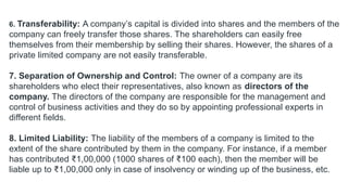 6. Transferability: A company’s capital is divided into shares and the members of the
company can freely transfer those shares. The shareholders can easily free
themselves from their membership by selling their shares. However, the shares of a
private limited company are not easily transferable.
7. Separation of Ownership and Control: The owner of a company are its
shareholders who elect their representatives, also known as directors of the
company. The directors of the company are responsible for the management and
control of business activities and they do so by appointing professional experts in
different fields.
8. Limited Liability: The liability of the members of a company is limited to the
extent of the share contributed by them in the company. For instance, if a member
has contributed ₹1,00,000 (1000 shares of ₹100 each), then the member will be
liable up to ₹1,00,000 only in case of insolvency or winding up of the business, etc.
 