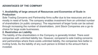 ADVANTAGES OF THE COMPANY
1. Availability of large amount of Resources and Economies of Scale in
Production
Sole Trading Concerns and Partnership firms suffer due to low resources and are
mostly in need of funds. The company enables investment from an unlimited number
of shareholders (in public company). The requirement of larger funds can be solved
through increasing the number of shareholders. Joint Stock Companies are a go-to
choice for large scale businesses.
2. Restriction on Liability
The liability of the shareholders in the Company is generally limited. There exist
companies with unlimited liability too. However, compared to sole trading concerns
and partnerships where there exists unlimited liability, the companies fare better in
inviting funds. As the liability of any such person is limited to the amount that is
invested.
 