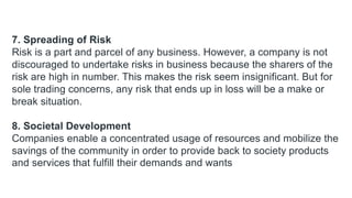 7. Spreading of Risk
Risk is a part and parcel of any business. However, a company is not
discouraged to undertake risks in business because the sharers of the
risk are high in number. This makes the risk seem insignificant. But for
sole trading concerns, any risk that ends up in loss will be a make or
break situation.
8. Societal Development
Companies enable a concentrated usage of resources and mobilize the
savings of the community in order to provide back to society products
and services that fulfill their demands and wants
 