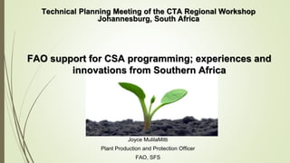 Joyce MulilaMitti
Plant Production and Protection Officer
FAO, SFS
Technical Planning Meeting of the CTA Regional Workshop
Johannesburg, South Africa
FAO support for CSA programming; experiences and
innovations from Southern Africa
 
