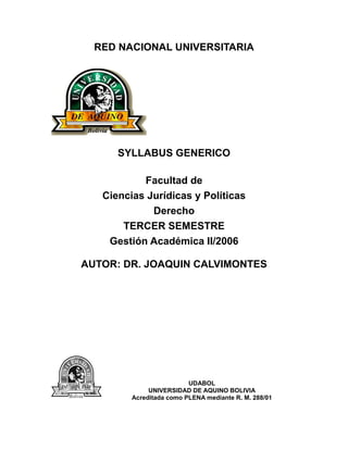 RED NACIONAL UNIVERSITARIA
SYLLABUS GENERICO
Facultad de
Ciencias Jurídicas y Políticas
Derecho
TERCER SEMESTRE
Gestión Académica II/2006
AUTOR: DR. JOAQUIN CALVIMONTES
UDABOL
UNIVERSIDAD DE AQUINO BOLIVIA
Acreditada como PLENA mediante R. M. 288/01
 