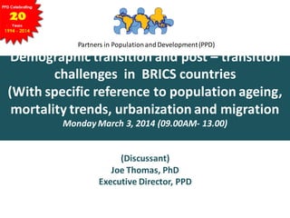 Partners in PopulationandDevelopment(PPD)
Demographic transition and post – transition
challenges in BRICS countries
(With specific reference to population ageing,
mortality trends, urbanization and migration
Monday March 3, 2014 (09.00AM- 13.00)
(Discussant)
Joe Thomas, PhD
Executive Director, PPD
 