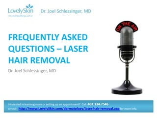 FREQUENTLY ASKED
QUESTIONS – LASER
HAIR REMOVAL
Dr. Joel Schlessinger, MD




Interested in learning more or setting up an appointment? Call 402.334.7546
or visit http://www.LovelySkin.com/dermatology/laser-hair-removal.asp for more info.
 
