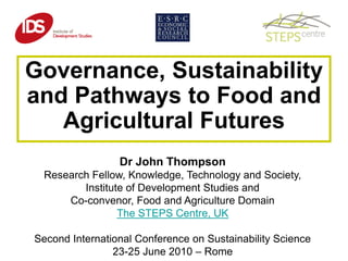 Governance, Sustainability
and Pathways to Food and
   Agricultural Futures
                 Dr John Thompson
 Research Fellow, Knowledge, Technology and Society,
        Institute of Development Studies and
     Co-convenor, Food and Agriculture Domain
                The STEPS Centre, UK

Second International Conference on Sustainability Science
                23-25 June 2010 – Rome
 