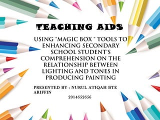 USING "MAGIC BOX " TOOLS TO
ENHANCING SECONDARY
SCHOOL STUDENT'S
COMPREHENSION ON THE
RELATIONSHIP BETWEEN
LIGHTING AND TONES IN
PRODUCING PAINTING
TEACHING AIDS
PRESENTED BY : NURUL ATIQAH BTE
ARIFFIN
2014652656
 