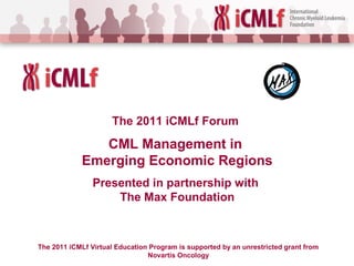 The 2011 iCMLf Forum
CML Management in
Emerging Economic Regions
Presented in partnership with
The Max Foundation
The 2011 iCMLf Virtual Education Program is supported by an unrestricted grant from
Novartis Oncology
 