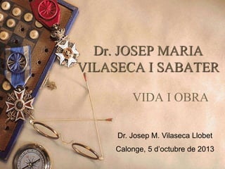 Dr. JOSEP MARIA
VILASECA I SABATER
VIDA I OBRA
Dr. Josep M. Vilaseca Llobet
Calonge, 5 d’octubre de 2013
 