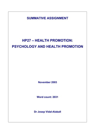 SUMMATIVE ASSIGNMENT




    HP27 – HEALTH PROMOTION:
PSYCHOLOGY AND HEALTH PROMOTION




            November 2003




           Word count: 2031




         Dr Josep Vidal-Alaball
 