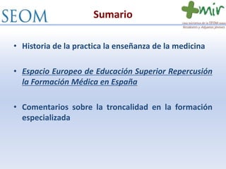 Sumario
• Historia de la practica la enseñanza de la medicina
• Espacio Europeo de Educación Superior Repercusión
la Formación Médica en España
• Comentarios sobre la troncalidad en la formación
especializada
 
