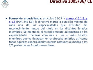 Directiva 2005/36/ CE
 Formación especializada: artículos 25-27 y anexo V 5.1.2. y
5.1.3 (PDF, 246 KB): la directiva marca la duración mínima de
cada una de las especialidades que disfrutan del
reconocimiento mutuo del título en los distintos Estados
miembros. Se mantiene el reconocimiento automático de las
especialidades médicas comunes a dos o más Estados
miembros que ya figuraban en la directiva anterior, así como
todas aquellas especialidades nuevas comunes al menos a las
2/5 partes de los Estados miembros.
 