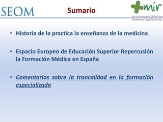 Sumario
• Historia de la practica la enseñanza de la medicina
• Espacio Europeo de Educación Superior Repercusión
la Formación Médica en España
• Comentarios sobre la troncalidad en la formación
especializada
 