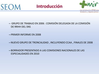 Introducción
– GRUPO DE TRABAJO EN 2006 : COMISIÓN DELEGADA DE LA COMISIÓN
DE RRHH DEL SNS
– PRIMER INFORME EN 2008
– NUEVO GRUPO DE TRONCALIDAD , INCLUYENDO CCAA , FINALES DE 2008
– BORRADOR PRESENTADO A LAS COMISIONES NACIONALES DE LAS
ESPECIALIDADES EN 2010
 