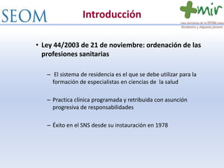 Introducción
• Ley 44/2003 de 21 de noviembre: ordenación de las
profesiones sanitarias
– El sistema de residencia es el que se debe utilizar para la
formación de especialistas en ciencias de la salud
– Practica clínica programada y retribuida con asunción
progresiva de responsabilidades
– Éxito en el SNS desde su instauración en 1978
 
