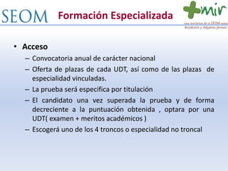 Formación Especializada
• Acceso
– Convocatoria anual de carácter nacional
– Oferta de plazas de cada UDT, así como de las plazas de
especialidad vinculadas.
– La prueba será especifica por titulación
– El candidato una vez superada la prueba y de forma
decreciente a la puntuación obtenida , optara por una
UDT( examen + meritos académicos )
– Escogerá uno de los 4 troncos o especialidad no troncal
 