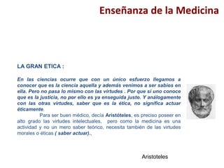 Enseñanza de la Medicina
LA GRAN ETICA :
En las ciencias ocurre que con un único esfuerzo llegamos a
conocer que es la ciencia aquella y además venimos a ser sabios en
ella. Pero no pasa lo mismo con las virtudes . Por que si uno conoce
que es la justicia, no por ello es ya enseguida justo. Y análogamente
con las otras virtudes, saber que es la ética, no significa actuar
éticamente.
Para ser buen médico, decía Aristóteles, es preciso poseer en
alto grado las virtudes intelectuales, pero como la medicina es una
actividad y no un mero saber teórico, necesita también de las virtudes
morales o éticas ( saber actuar).,
Aristoteles
 
